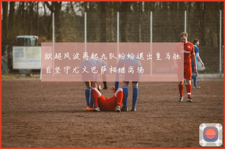 欧超风波再起九队纷纷退出皇马独自坚守尤文巴萨相继离场