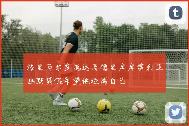 格里马尔多抵达马德里库库雷利亚幽默调侃希望他远离自己
