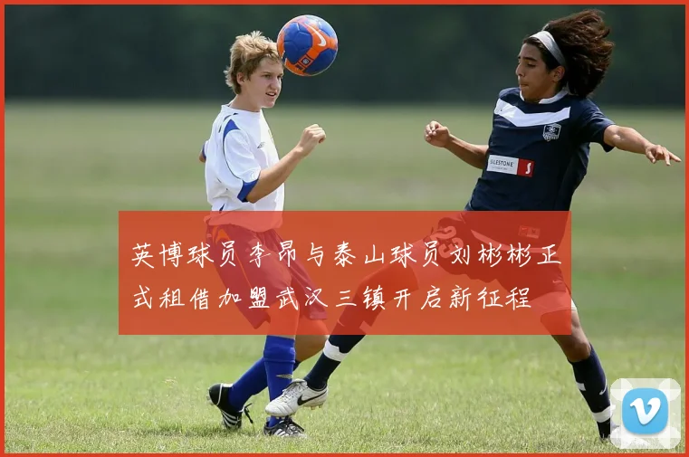 英博球员李昂与泰山球员刘彬彬正式租借加盟武汉三镇开启新征程