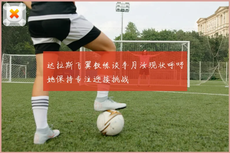 达拉斯飞翼教练谈李月汝现状呼吁她保持专注迎接挑战