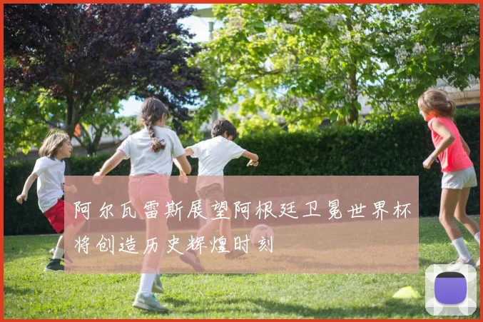 阿尔瓦雷斯展望阿根廷卫冕世界杯将创造历史辉煌时刻
