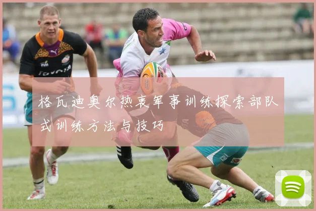 格瓦迪奥尔热衷军事训练探索部队式训练方法与技巧