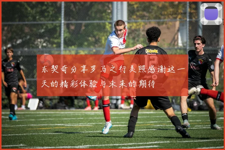 东契奇分享罗马之行美照感谢这一天的精彩体验与未来的期待