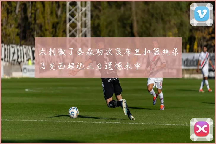 太刺激了泰森助攻莫布里扣篮绝杀马克西超远三分遗憾未中