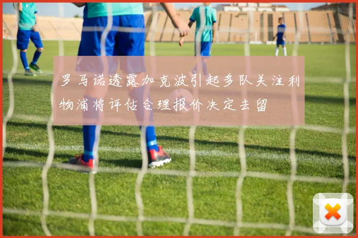罗马诺透露加克波引起多队关注利物浦将评估合理报价决定去留
