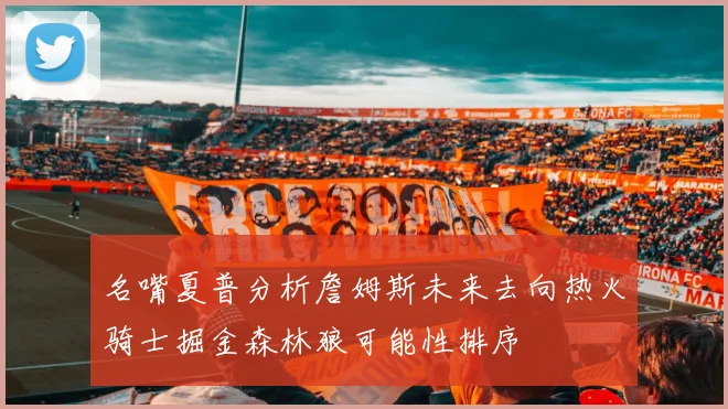 名嘴夏普分析詹姆斯未来去向热火骑士掘金森林狼可能性排序