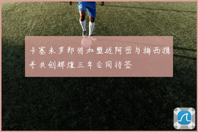 卡塞米罗即将加盟迈阿密与梅西携手共创辉煌三年合同待签