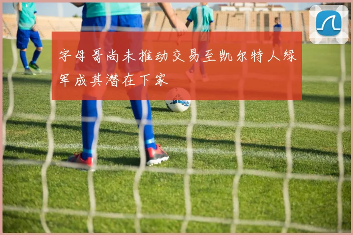 字母哥尚未推动交易至凯尔特人绿军成其潜在下家