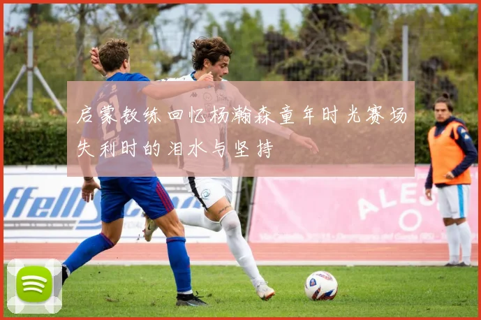 启蒙教练回忆杨瀚森童年时光赛场失利时的泪水与坚持