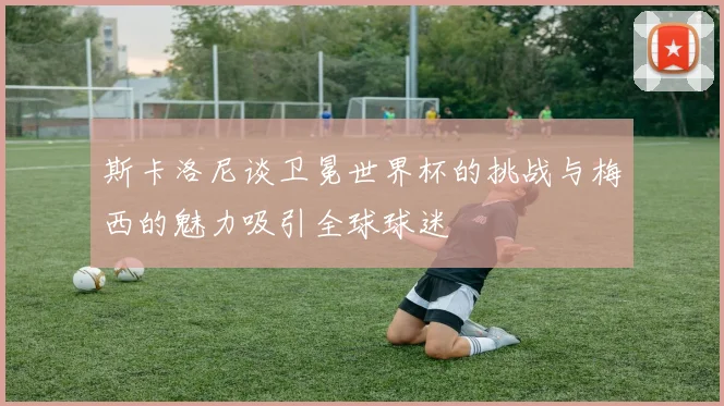 斯卡洛尼谈卫冕世界杯的挑战与梅西的魅力吸引全球球迷