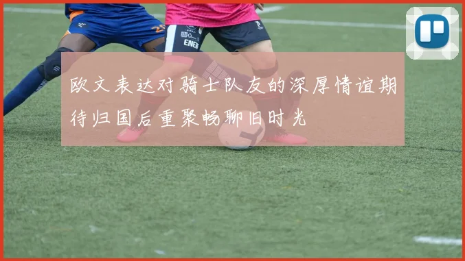 欧文表达对骑士队友的深厚情谊期待归国后重聚畅聊旧时光