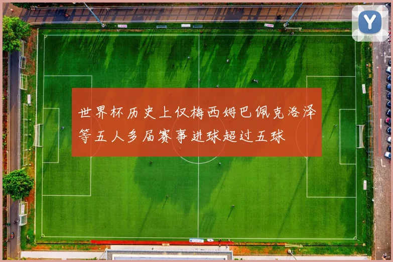 世界杯历史上仅梅西姆巴佩克洛泽等五人多届赛事进球超过五球