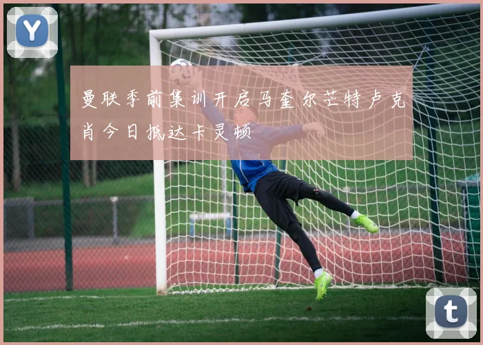 曼联季前集训开启马奎尔芒特卢克肖今日抵达卡灵顿
